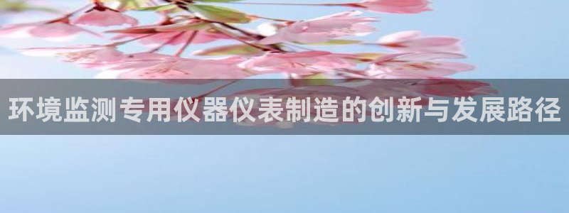 宏天娱乐会所电话：环境监测专用仪器仪表制造的创新与发展路径
