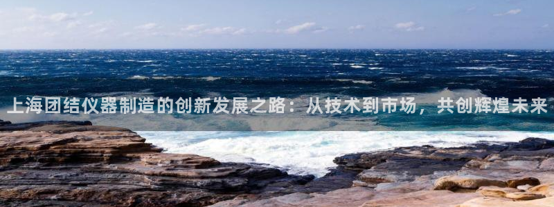 天宏娱乐会所地址查询：上海团结仪器制造的创新发展之路：从技术