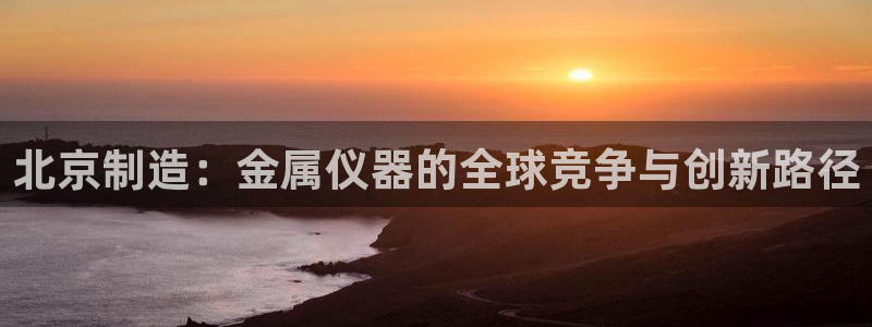 天宏娱乐小刘叔：北京制造：金属仪器的全球竞争与创新路径